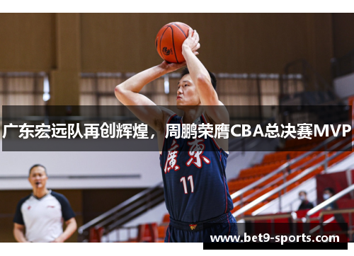 广东宏远队再创辉煌，周鹏荣膺CBA总决赛MVP